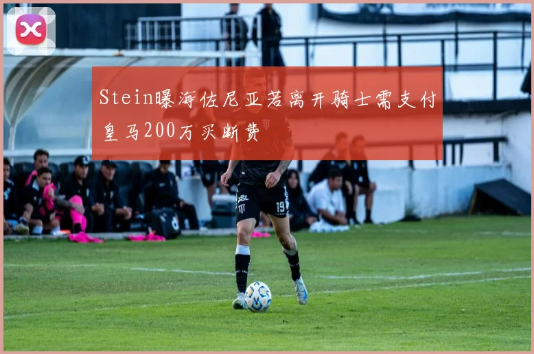 Stein曝海佐尼亚若离开骑士需支付皇马200万买断费