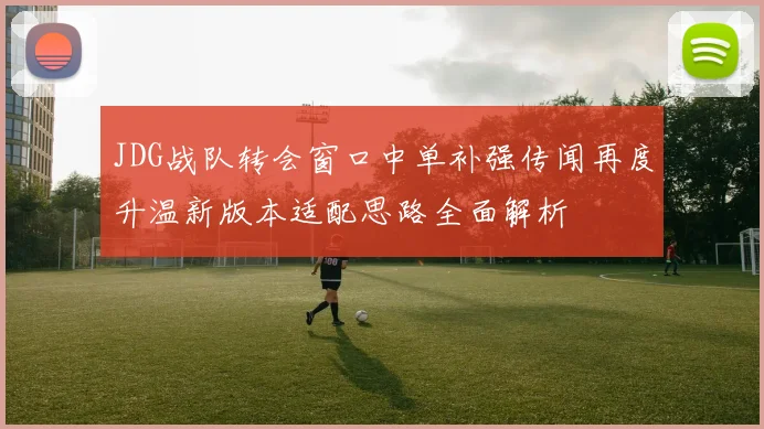 JDG战队转会窗口中单补强传闻再度升温新版本适配思路全面解析